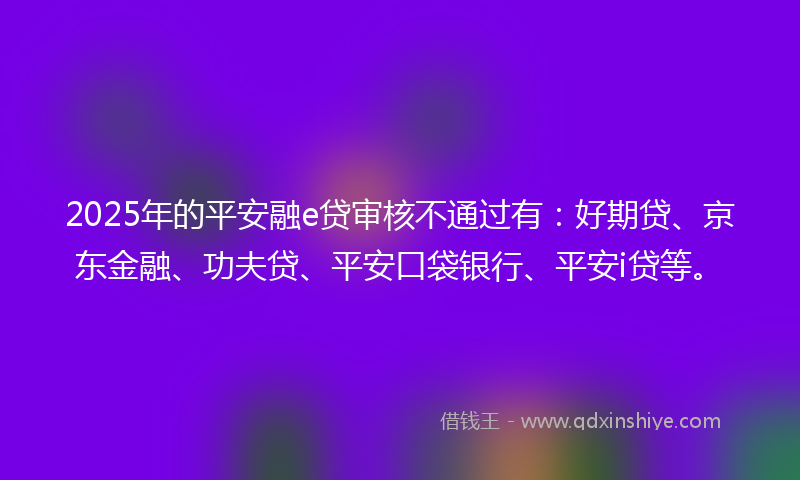 2025年的平安融e贷审核不通过有：好期贷、京东金融、功夫贷、平安口袋银行、平安i贷等。
