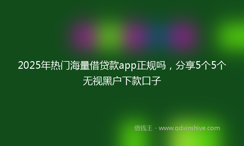 2025年热门海量借贷款app正规吗，分享5个5个无视黑户下款口子