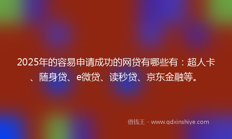 2025年的容易申请成功的网贷有哪些有：超人卡、随身贷、e微贷、读秒贷、京东金融等。