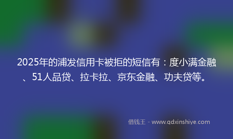 2025年的浦发信用卡被拒的短信有：度小满金融、51人品贷、拉卡拉、京东金融、功夫贷等。