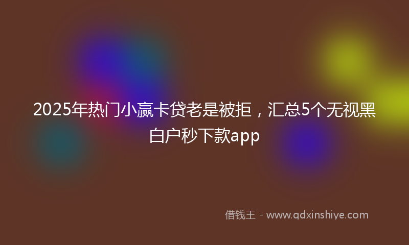 2025年热门小赢卡贷老是被拒，汇总5个无视黑白户秒下款app
