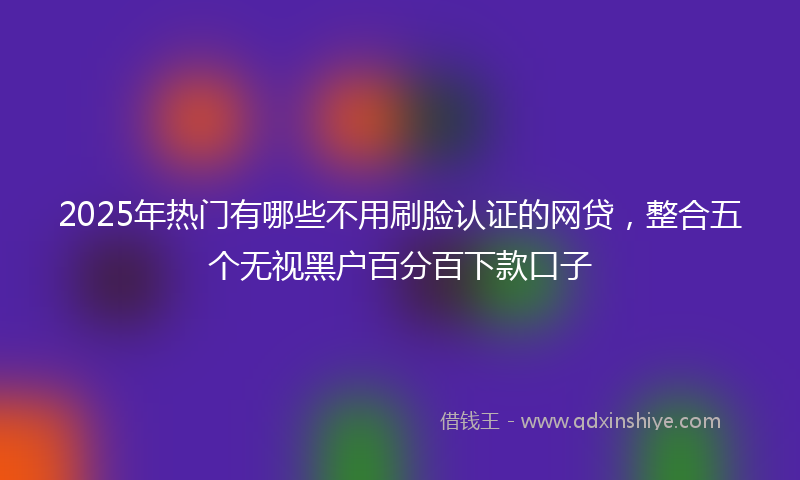 2025年热门有哪些不用刷脸认证的网贷，整合五个无视黑户百分百下款口子