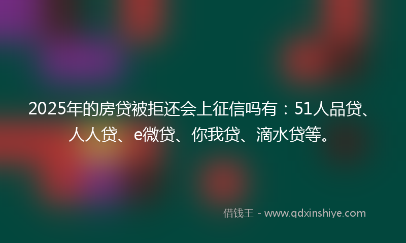 2025年的房贷被拒还会上征信吗有：51人品贷、人人贷、e微贷、你我贷、滴水贷等。