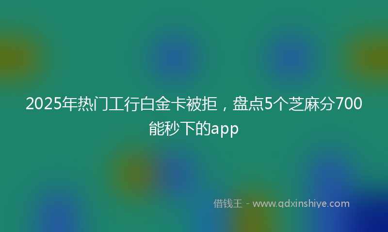 2025年热门工行白金卡被拒，盘点5个芝麻分700能秒下的app