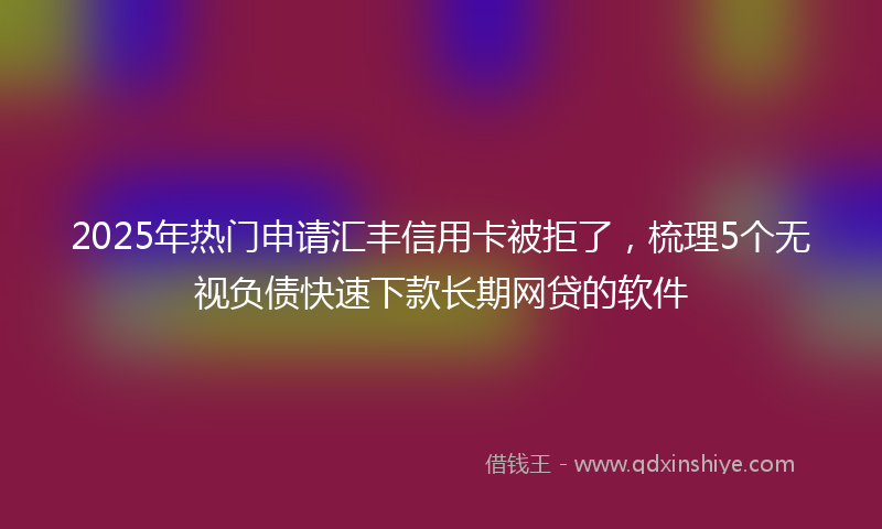 2025年热门申请汇丰信用卡被拒了，梳理5个无视负债快速下款长期网贷的软件