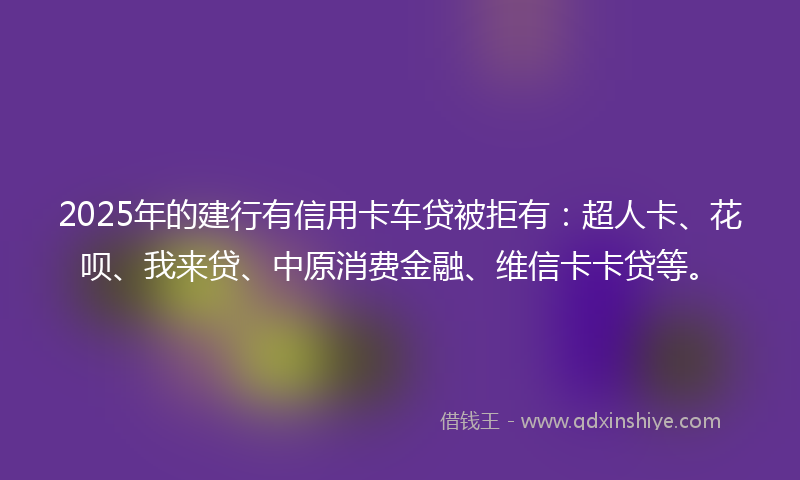 2025年的建行有信用卡车贷被拒有：超人卡、花呗、我来贷、中原消费金融、维信卡卡贷等。