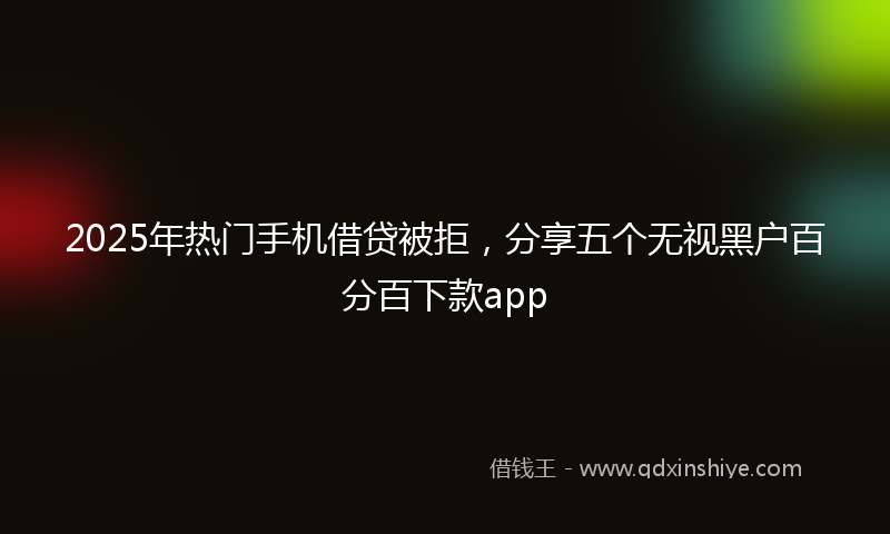 2025年热门手机借贷被拒，分享五个无视黑户百分百下款app
