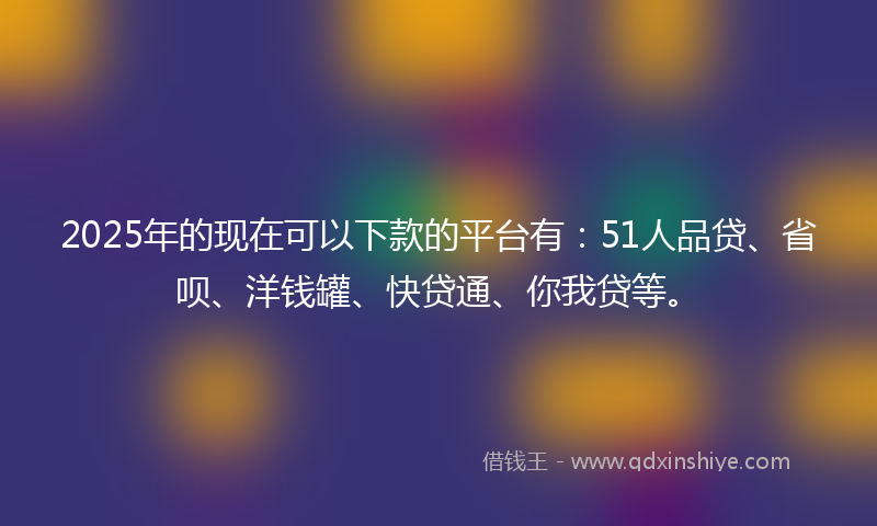 2025年的现在可以下款的平台有：51人品贷、省呗、洋钱罐、快贷通、你我贷等。