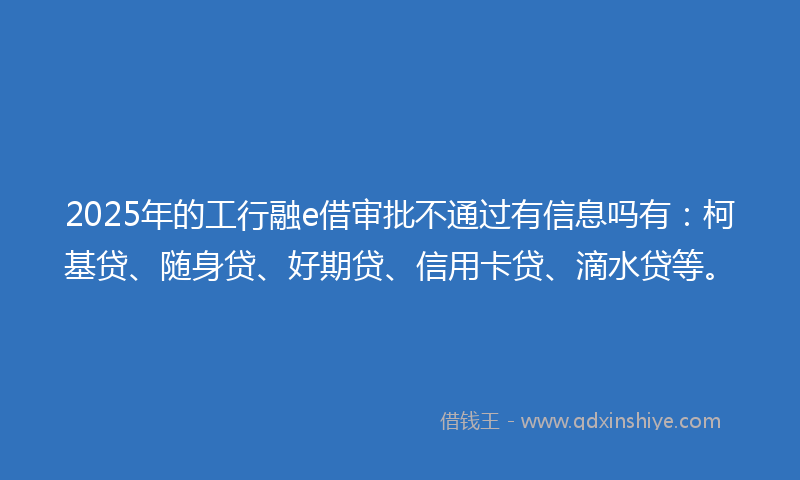 2025年的工行融e借审批不通过有信息吗有：柯基贷、随身贷、好期贷、信用卡贷、滴水贷等。