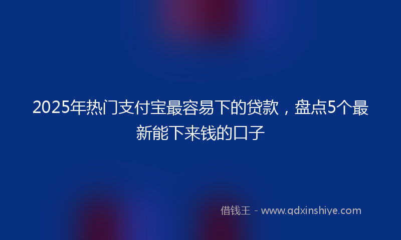 2025年热门支付宝最容易下的贷款，盘点5个最新能下来钱的口子