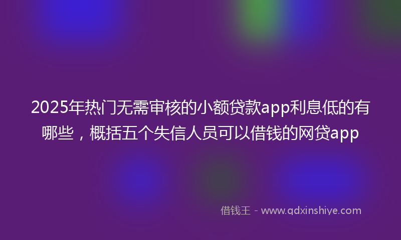 2025年热门无需审核的小额贷款app利息低的有哪些，概括五个失信人员可以借钱的网贷app