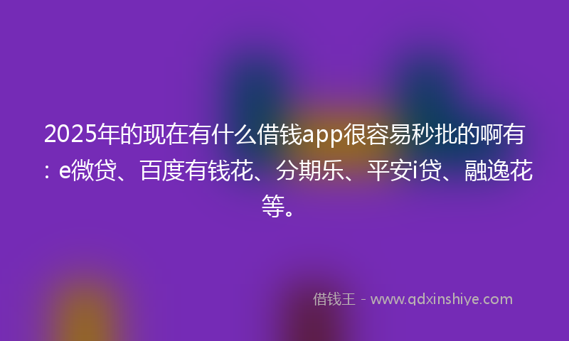 2025年的现在有什么借钱app很容易秒批的啊有：e微贷、百度有钱花、分期乐、平安i贷、融逸花等。