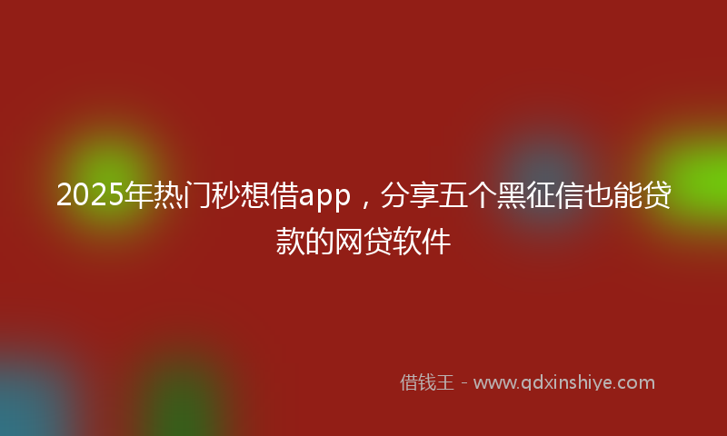 2025年热门秒想借app，分享五个黑征信也能贷款的网贷软件