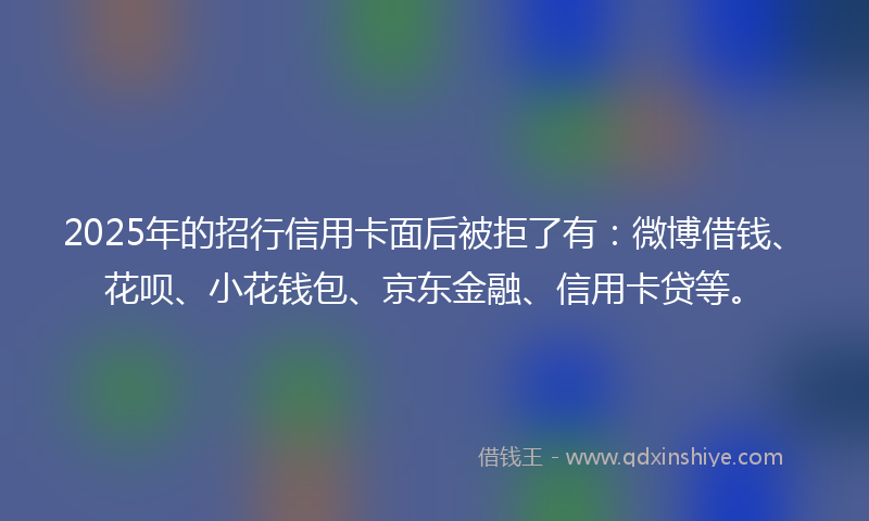 2025年的招行信用卡面后被拒了有：微博借钱、花呗、小花钱包、京东金融、信用卡贷等。