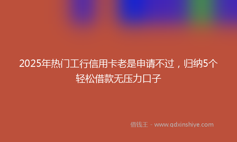 2025年热门工行信用卡老是申请不过，归纳5个轻松借款无压力口子