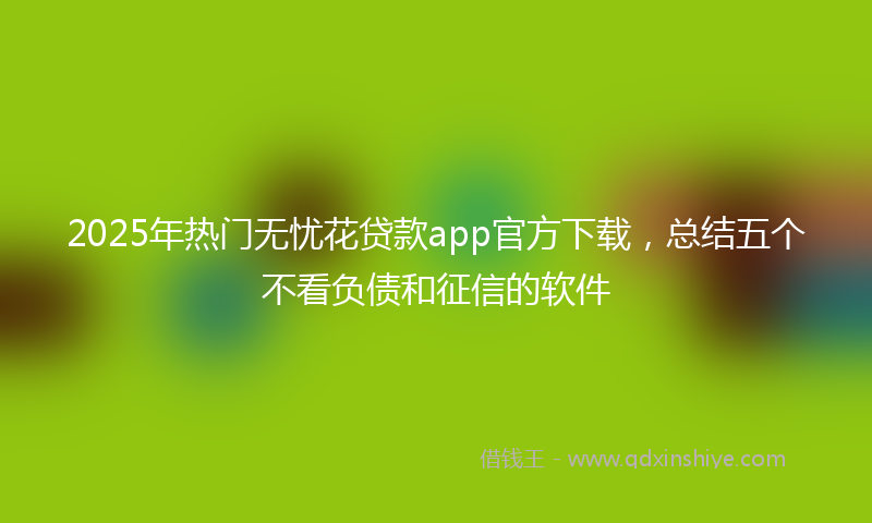 2025年热门无忧花贷款app官方下载，总结五个不看负债和征信的软件
