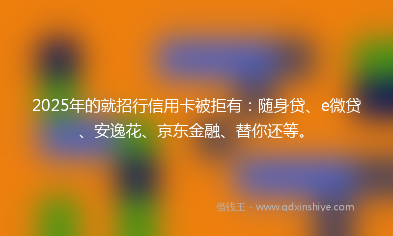 2025年的就招行信用卡被拒有：随身贷、e微贷、安逸花、京东金融、替你还等。