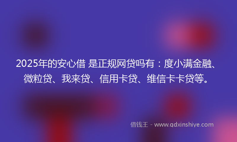 2025年的安心借 是正规网贷吗有：度小满金融、微粒贷、我来贷、信用卡贷、维信卡卡贷等。