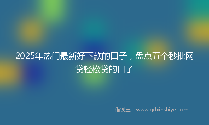 2025年热门最新好下款的口子，盘点五个秒批网贷轻松贷的口子