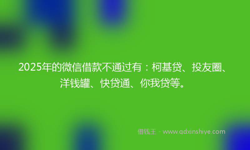 2025年的微信借款不通过有：柯基贷、投友圈、洋钱罐、快贷通、你我贷等。