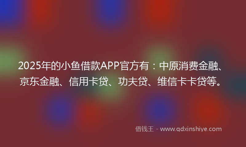 2025年的小鱼借款APP官方有：中原消费金融、京东金融、信用卡贷、功夫贷、维信卡卡贷等。