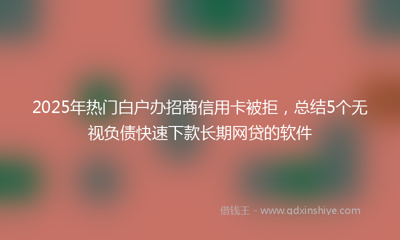 2025年热门白户办招商信用卡被拒，总结5个无视负债快速下款长期网贷的软件