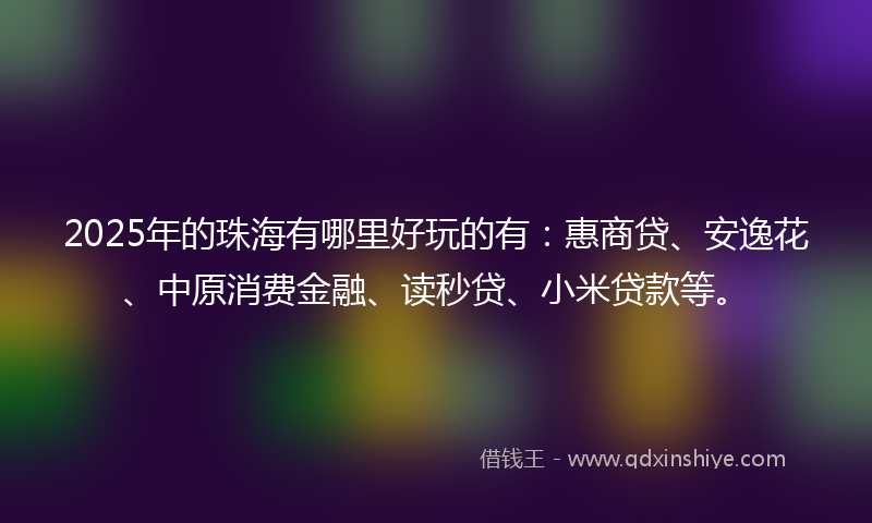 2025年的珠海有哪里好玩的有：惠商贷、安逸花、中原消费金融、读秒贷、小米贷款等。