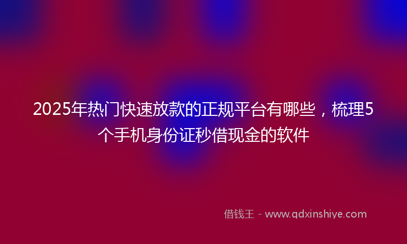 2025年热门快速放款的正规平台有哪些，梳理5个手机身份证秒借现金的软件