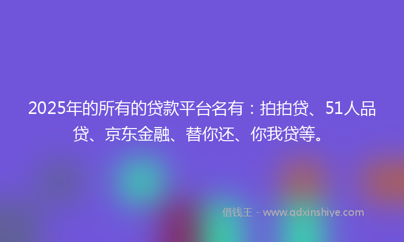2025年的所有的贷款平台名有：拍拍贷、51人品贷、京东金融、替你还、你我贷等。
