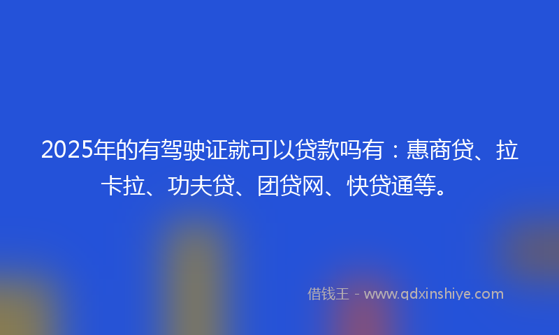 2025年的有驾驶证就可以贷款吗有：惠商贷、拉卡拉、功夫贷、团贷网、快贷通等。