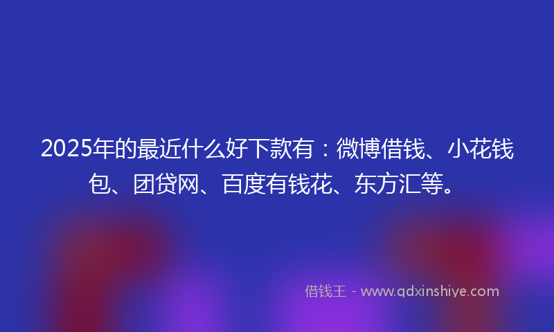 2025年的最近什么好下款有：微博借钱、小花钱包、团贷网、百度有钱花、东方汇等。