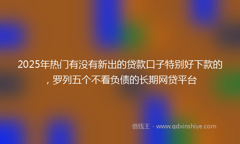 2025年热门有没有新出的贷款口子特别好下款的，罗列五个不看负债的长期网贷平台