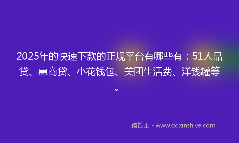 2025年的快速下款的正规平台有哪些有：51人品贷、惠商贷、小花钱包、美团生活费、洋钱罐等。