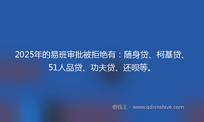 2025年的易班审批被拒绝有：随身贷、柯基贷、51人品贷、功夫贷、还呗等。