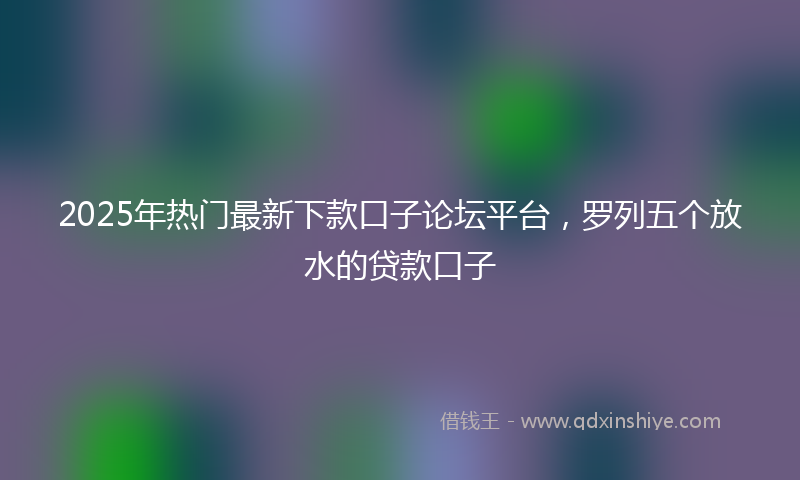 2025年热门最新下款口子论坛平台，罗列五个放水的贷款口子