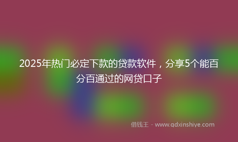 2025年热门必定下款的贷款软件,分享5个能百分百通过的网贷口子