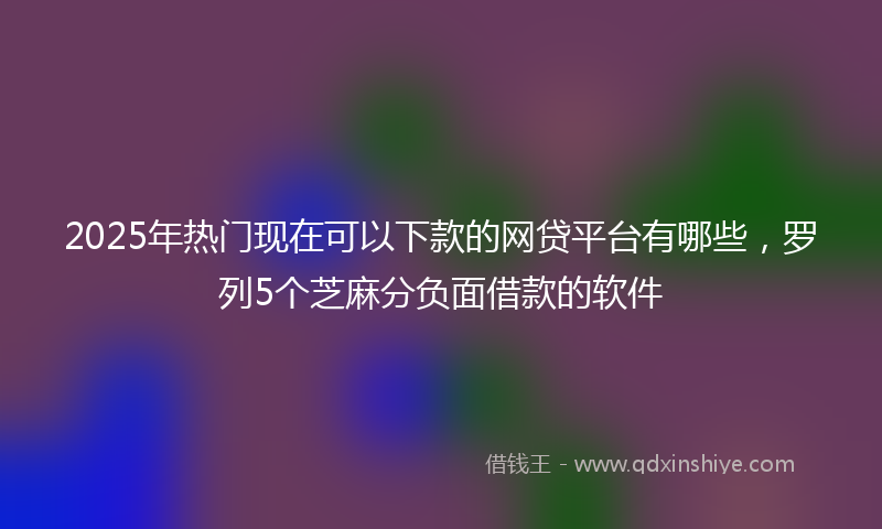 2025年热门现在可以下款的网贷平台有哪些，罗列5个芝麻分负面借款的软件