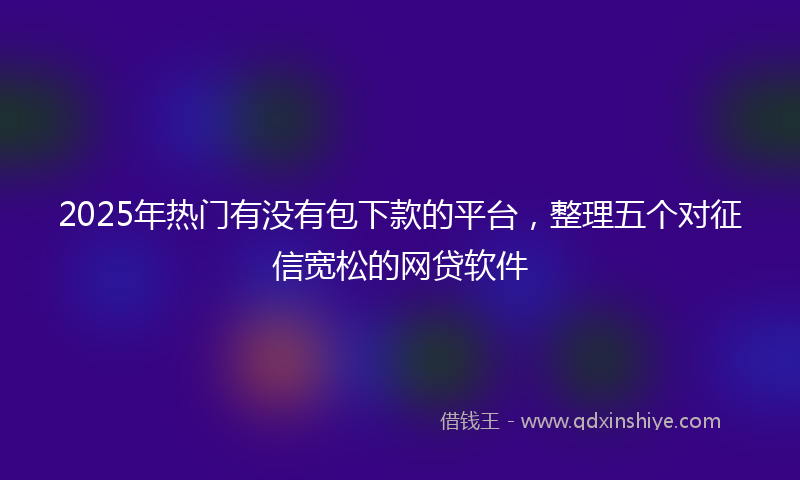 2025年热门有没有包下款的平台，整理五个对征信宽松的网贷软件