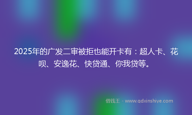 2025年的广发二审被拒也能开卡有：超人卡、花呗、安逸花、快贷通、你我贷等。