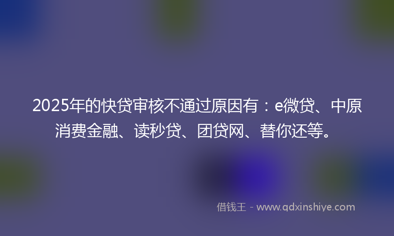 2025年的快贷审核不通过原因有：e微贷、中原消费金融、读秒贷、团贷网、替你还等。