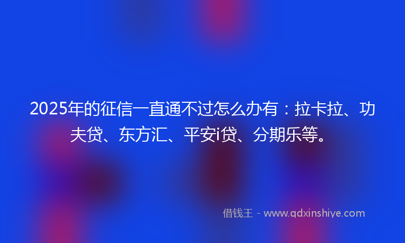 2025年的征信一直通不过怎么办有：拉卡拉、功夫贷、东方汇、平安i贷、分期乐等。