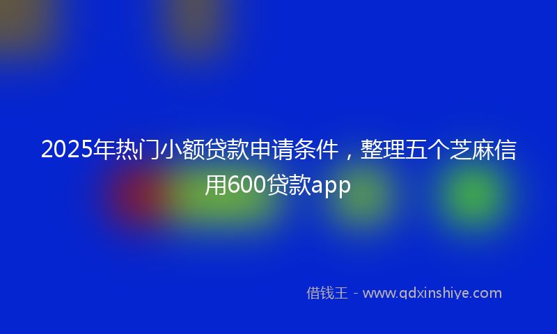 2025年热门小额贷款申请条件，整理五个芝麻信用600贷款app