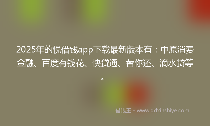 2025年的悦借钱app下载最新版本有：中原消费金融、百度有钱花、快贷通、替你还、滴水贷等。
