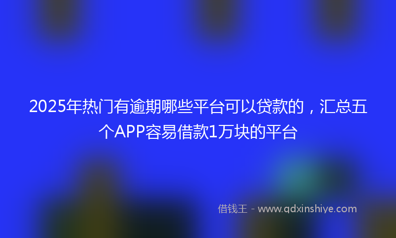 2025年热门有逾期哪些平台可以贷款的，汇总五个APP容易借款1万块的平台