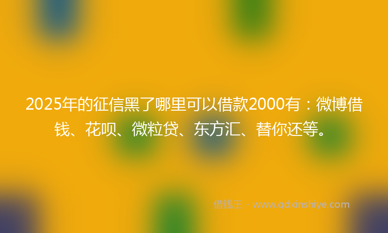 2025年的征信黑了哪里可以借款2000有：微博借钱、花呗、微粒贷、东方汇、替你还等。