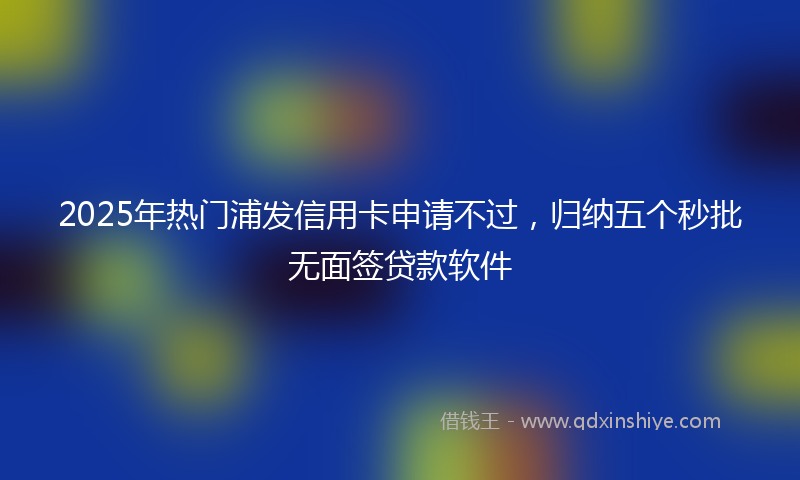 2025年热门浦发信用卡申请不过，归纳五个秒批无面签贷款软件