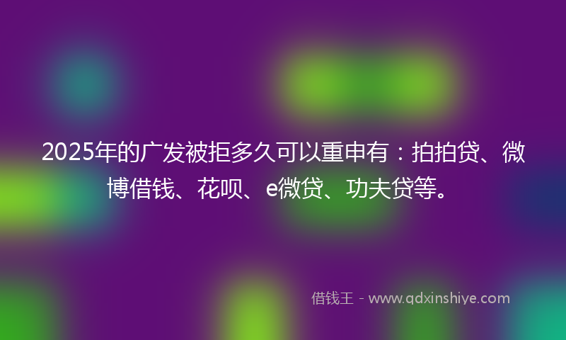 2025年的广发被拒多久可以重申有：拍拍贷、微博借钱、花呗、e微贷、功夫贷等。