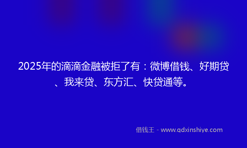 2025年的滴滴金融被拒了有：微博借钱、好期贷、我来贷、东方汇、快贷通等。