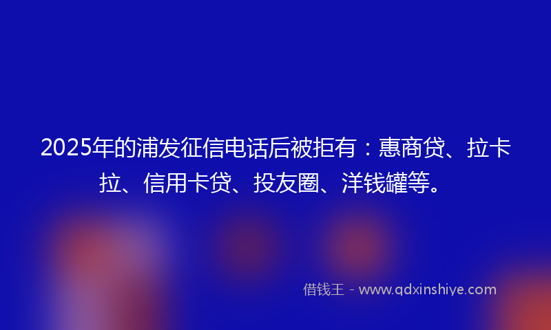 2025年的浦发征信电话后被拒有：惠商贷、拉卡拉、信用卡贷、投友圈、洋钱罐等。