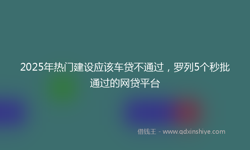 2025年热门建设应该车贷不通过，罗列5个秒批通过的网贷平台